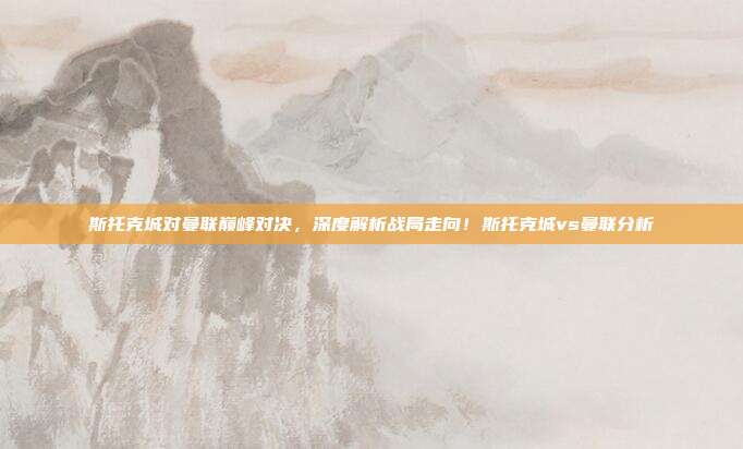 斯托克城对曼联巅峰对决,深度解析战局走向!斯托克城vs曼联分析