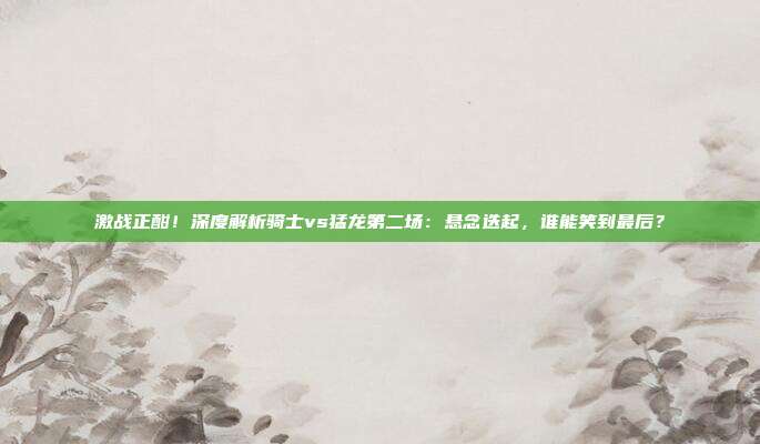 激战正酣！深度解析骑士vs猛龙第二场：悬念迭起，谁能笑到最后？