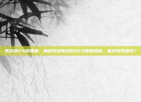 西提猜VS邱建良：巅峰对决背后的SEO策略揭秘，谁将笑到最后？