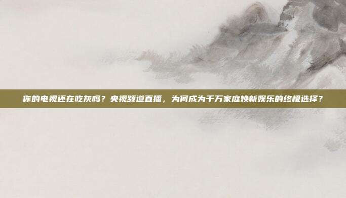 你的电视还在吃灰吗？央视频道直播，为何成为千万家庭焕新娱乐的终极选择？