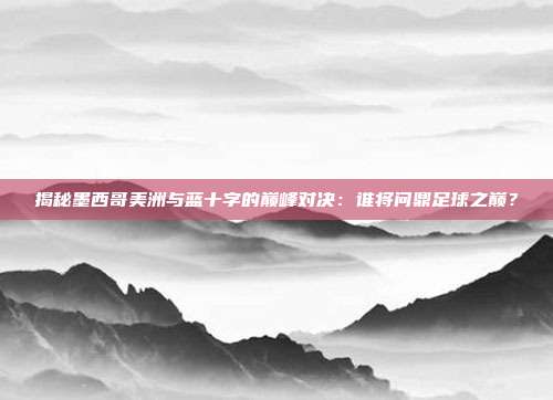 揭秘墨西哥美洲与蓝十字的巅峰对决：谁将问鼎足球之巅？