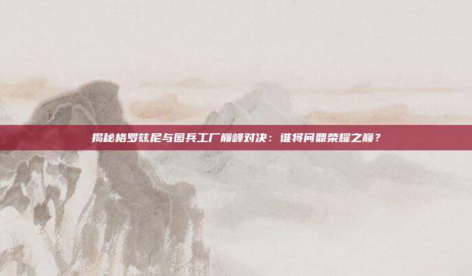 揭秘格罗兹尼与图兵工厂巅峰对决：谁将问鼎荣耀之巅？