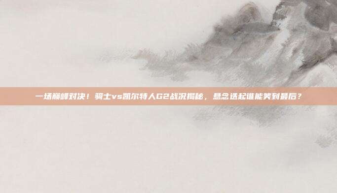 一场巅峰对决！骑士vs凯尔特人G2战况揭秘，悬念迭起谁能笑到最后？