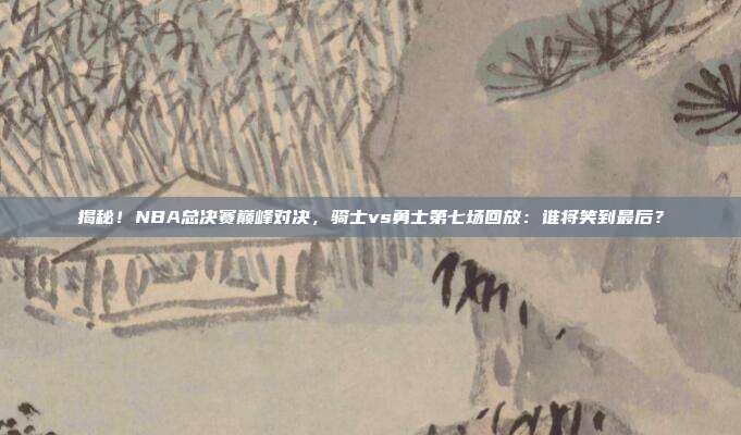 揭秘!NBA总决赛巅峰对决,骑士vs勇士第七场回放:谁将笑到最后?