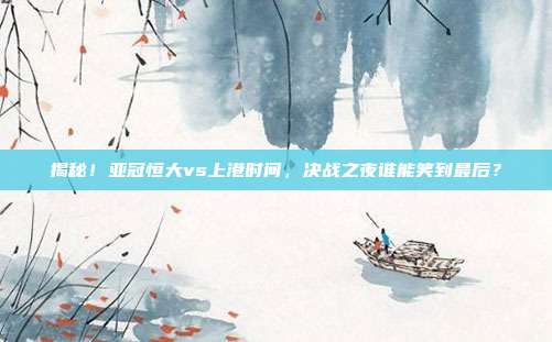 揭秘！亚冠恒大vs上港时间，决战之夜谁能笑到最后？