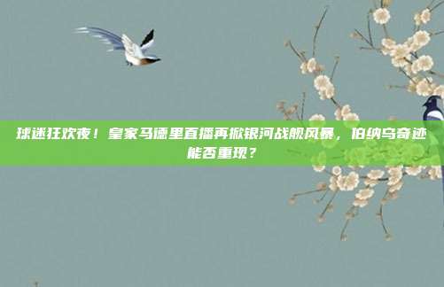 球迷狂欢夜！皇家马德里直播再掀银河战舰风暴，伯纳乌奇迹能否重现？