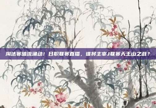 淘汰赛暗流涌动！日职联赛直播，谁将主宰J联赛天王山之战？