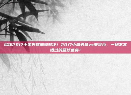 揭秘2017中国男篮巅峰对决!2017中国男篮vs安哥拉,一场不容错过的篮球盛宴!