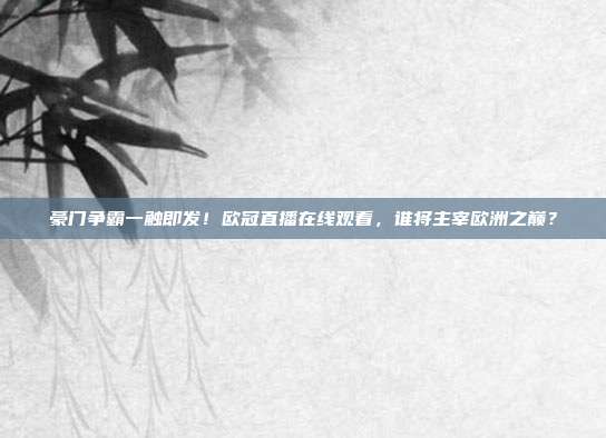 豪门争霸一触即发！欧冠直播在线观看，谁将主宰欧洲之巅？