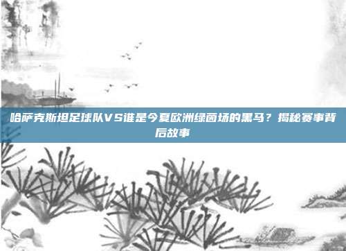 哈萨克斯坦足球队VS谁是今夏欧洲绿茵场的黑马？揭秘赛事背后故事