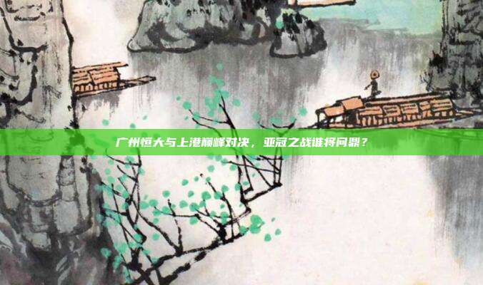 广州恒大与上港巅峰对决,亚冠之战谁将问鼎?