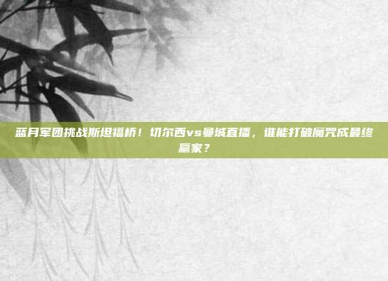 蓝月军团挑战斯坦福桥！切尔西vs曼城直播，谁能打破魔咒成最终赢家？