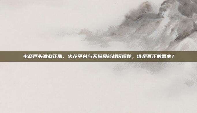 电商巨头激战正酣:火花平台与天猫最新战况揭秘,谁是真正的赢家?