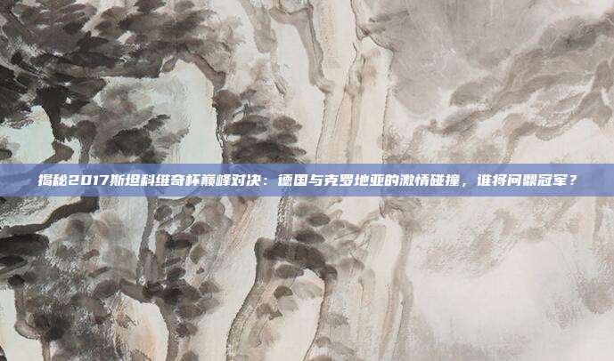 揭秘2017斯坦科维奇杯巅峰对决：德国与克罗地亚的激情碰撞，谁将问鼎冠军？