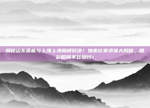 揭秘山东鲁能与上海上港巅峰对决！独家比赛录像大揭秘，精彩瞬间不容错过！