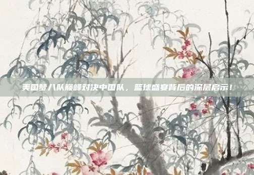 美国梦八队巅峰对决中国队，篮球盛宴背后的深层启示！