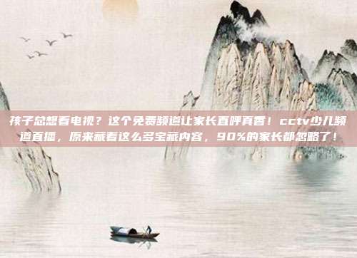 孩子总想看电视？这个免费频道让家长直呼真香！cctv少儿频道直播，原来藏着这么多宝藏内容，90%的家长都忽略了！