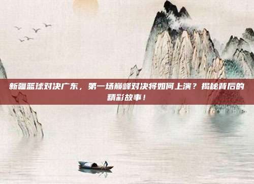 新疆篮球对决广东，第一场巅峰对决将如何上演？揭秘背后的精彩故事！