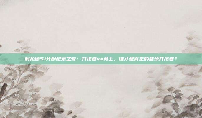 利拉德51分创纪录之夜：开拓者vs勇士，谁才是真正的篮球开拓者？