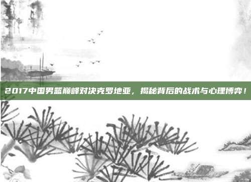 2017中国男篮巅峰对决克罗地亚,揭秘背后的战术与心理博弈!