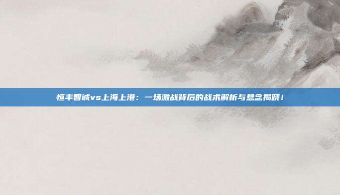 恒丰智诚vs上海上港：一场激战背后的战术解析与悬念揭晓！
