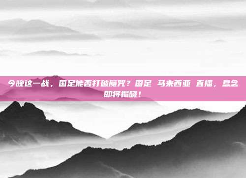 今晚这一战，国足能否打破魔咒？国足 马来西亚 直播，悬念即将揭晓！