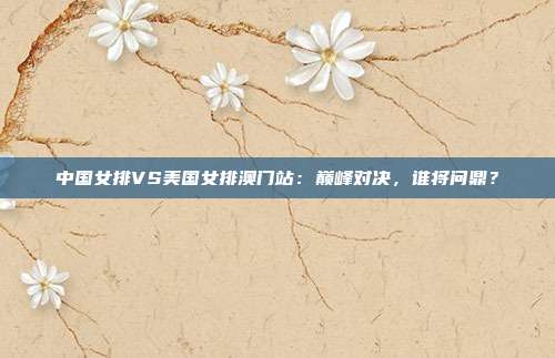 中国女排VS美国女排澳门站：巅峰对决，谁将问鼎？