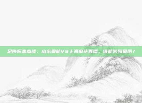 足协杯焦点战：山东鲁能VS上海申花直播，谁能笑到最后？