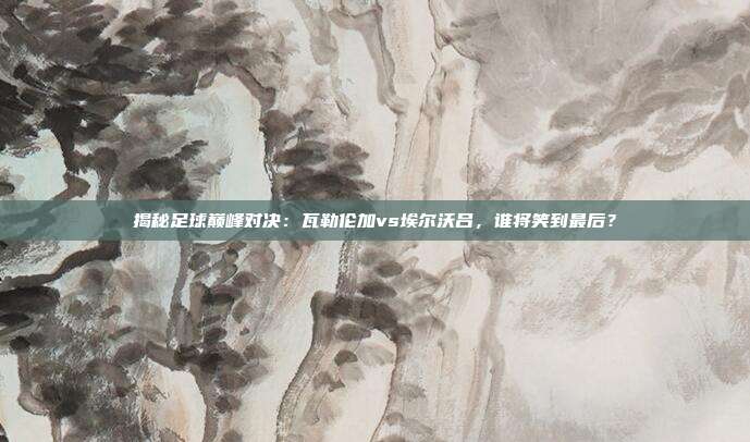 揭秘足球巅峰对决：瓦勒伦加vs埃尔沃吕，谁将笑到最后？