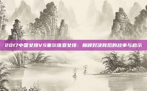 2017中国女排VS塞尔维亚女排：巅峰对决背后的故事与启示