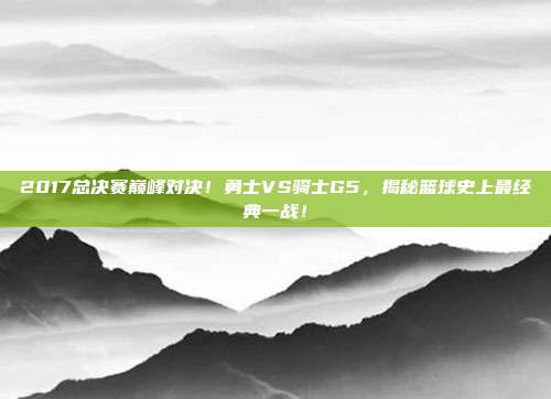 2017总决赛巅峰对决！勇士VS骑士G5，揭秘篮球史上最经典一战！
