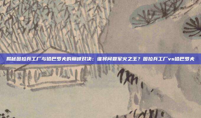 揭秘图拉兵工厂与哈巴罗夫的巅峰对决:谁将问鼎军火之王?图拉兵工厂vs哈巴罗夫
