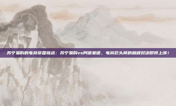 苏宁易购的电商帝国挑战：苏宁易购vs阿德莱德，电商巨头间的巅峰对决即将上演！