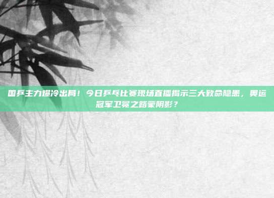 国乒主力爆冷出局！今日乒乓比赛现场直播揭示三大致命隐患，奥运冠军卫冕之路蒙阴影？