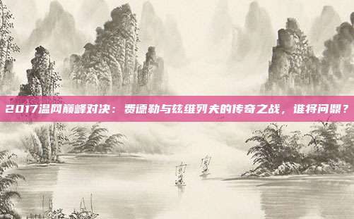 2017温网巅峰对决：费德勒与兹维列夫的传奇之战，谁将问鼎？