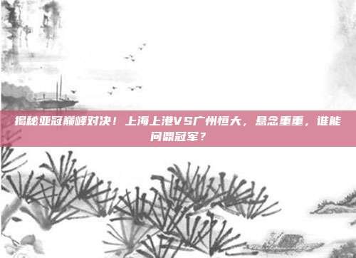 揭秘亚冠巅峰对决！上海上港VS广州恒大，悬念重重，谁能问鼎冠军？