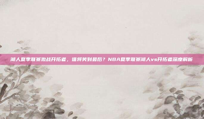 湖人夏季联赛激战开拓者，谁将笑到最后？NBA夏季联赛湖人vs开拓者深度解析