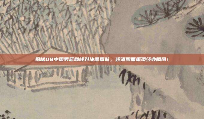 揭秘08中国男篮巅峰对决德国队，超清画面重现经典瞬间！