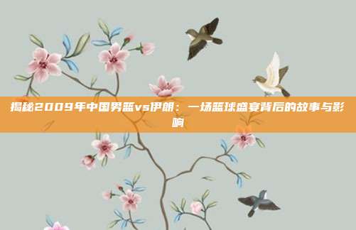 揭秘2009年中国男篮vs伊朗：一场篮球盛宴背后的故事与影响
