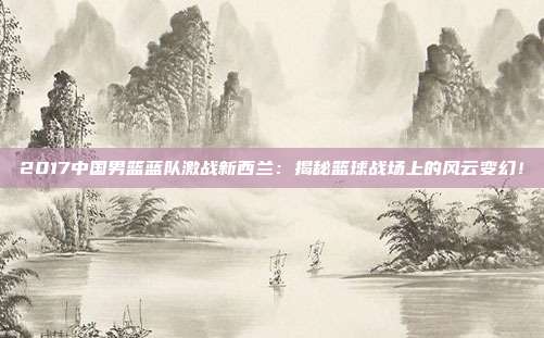 2017中国男篮蓝队激战新西兰:揭秘篮球战场上的风云变幻!