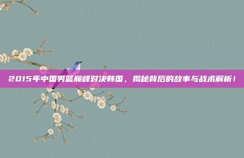 2015年中国男篮巅峰对决韩国，揭秘背后的故事与战术解析！