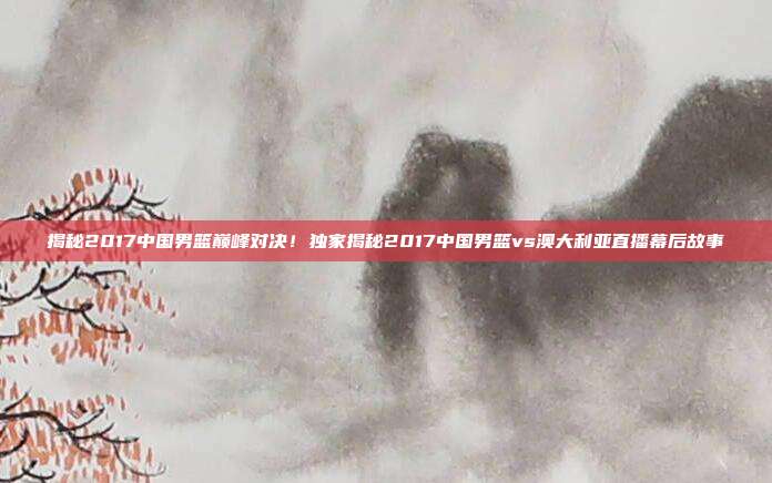 揭秘2017中国男篮巅峰对决！独家揭秘2017中国男篮vs澳大利亚直播幕后故事