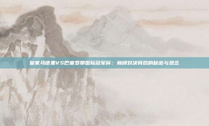 皇家马德里VS巴塞罗那国际冠军杯：巅峰对决背后的秘密与悬念