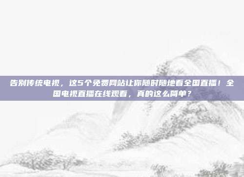告别传统电视，这5个免费网站让你随时随地看全国直播！全国电视直播在线观看，真的这么简单？