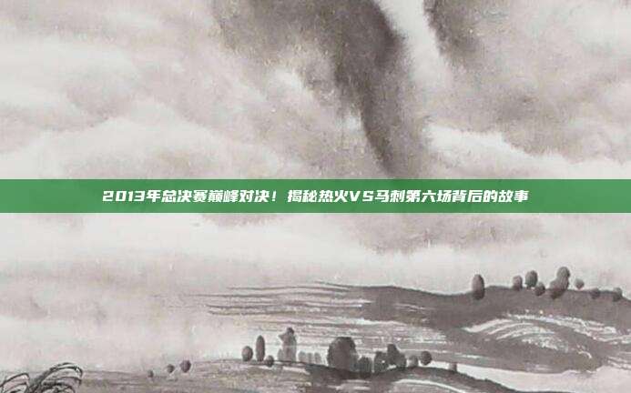 2013年总决赛巅峰对决!揭秘热火VS马刺第六场背后的故事