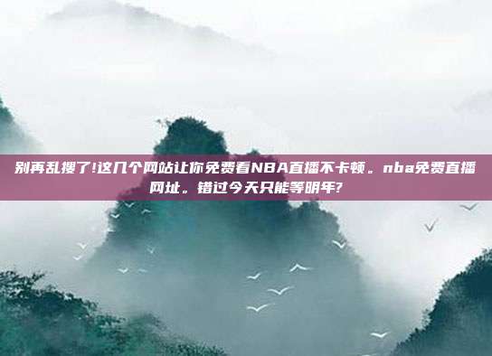 别再乱搜了!这几个网站让你免费看NBA直播不卡顿。nba免费直播网址。错过今天只能等明年?