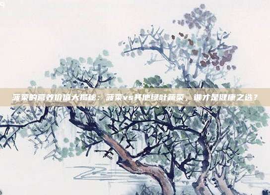 菠菜的营养价值大揭秘:菠菜vs其他绿叶蔬菜,谁才是健康之选?