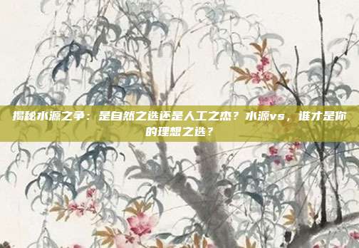 揭秘水源之争：是自然之选还是人工之杰？水源vs，谁才是你的理想之选？