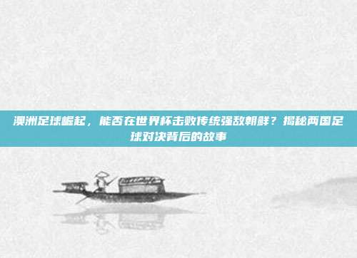 澳洲足球崛起，能否在世界杯击败传统强敌朝鲜？揭秘两国足球对决背后的故事