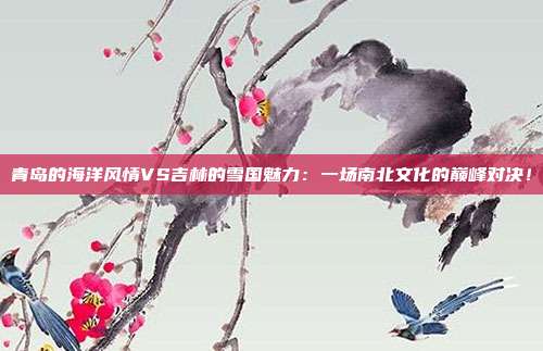 青岛的海洋风情VS吉林的雪国魅力：一场南北文化的巅峰对决！